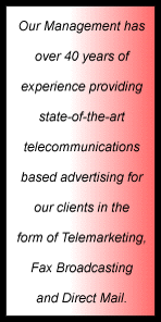 Our Management has over 40 years of experience providing state-of-the-art telecommunications based advertising for our clients in the form of Telemarketing, Fax Broadcast, and Direct Mail
